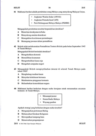 SULIT                                               t6                                   2ln
4l     Maklumat berikut adalah pertubuhan orang Melayu yang menyokong Malayan Union.

                           .   Angkatan Wanita Sedar (AWAS)
                           .   Angkatan Pemuda Insaf (API)
                           .   Parti Kebangsaan Melayu Malaya (PKMM)


       Mengapakah pertubuhan tersebut berpendirian demikian?
       A   Menerima kerakyatan terbuka
       B    Menyokong amalan demokrasi
       C    Menegakkankeselarasanperundangan
       D    Memegang jawatan dalam pentadbiran


42 British telah melaksanakan            Pentadbiran Tentera British pada bulan September 1945
       di Tanah Melayu.
       Mengapakah British bertindak demikian?
       A    Mengukuhkanekonomi
       B    Memulihkankeamanan
       C    Mengembalikan kuasa raja
       D    Mengubah sempadan negeri

43 Mengapakah British              mengisytiharkan darurat     di seluruh Tanah Melayu   pada
       tahun 1948?
       A    Menghalang rusuhan kaum
       B    Menyekat kebebasan bersuara
       C    Membanteras pengganas komunis
       D    Melambatkan kemerdekaan negata

44 Maklumat berikut berkaitan dengan usaha kerajaan                 untuk menamatkan ancaman
       komunis di Tanah Melayu.

                                         a    Menampalposter
                                         a    Siaran Radio Malaya
                                         a    Wayang gambar


       Apakah strategi yang berkaitan dengan usaha tersebut?
       A    MenganjurkanpertemuanBaling
       B    Melancarkan Gerakan Kelaparan
       C    Mewujudkankampungbaru
       D    Menawarkanpengampunan
2lll     @ 2ot2 Hak cipta Kerajaan Malaysia                                            SULIT
 