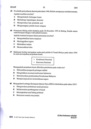 SULIT                                                t7                                      2ttt
 45    Di sebalik perisytiharan darurat pada tahun 1948, British mempunyai muslihat tertentu.
       Apakah muslihat tersebut?
       A   Memperkukuh hubungan kaum
       B   Melindungi kepentingan ekonomi
       C   Mempertahan hak penduduk asal
       D   Mengurangkan jumlah kaum imigran

 46 Pertemuan Baling telah diadakan pada 28 Disember 1955 di Baling, Kedah antara
       wakil kerajaan dengan wakil pihak komunis.
       Apakah tuntutan kerajaan dalam pertemuan tersebut?
       A   Mengembalikanhartarampasan
       B   Meninggalkan negara
       C   Meletakkan senjata
       D   Memusnahkan kubu

 47 Maklumat berikut merupakan usaha parti politik di Tanah Melayu pada tahun 1954
       ke arah mewujudkan perpaduan kaum.


                                         a    Konferensi Nasional
                                         a    Konvensi Nasional

       Mengapakah perpaduan kaum diberikan penekanan pada waktu itu?
       A Melemahkan pengaruh golongan radikal
       B   Mengelakkan ancaman konfrontasi Indonesia
       C   Merealisasikanpembentukanpersekutuan Malaysia
       D   Mempercepat proses kemerdekaan negara

48 Mengapakah Lembaga Kemajuan Industri Desa (RIDA)                 ditubuhkan pada tahun   l95l?
   A Menguruskan pembukaan tanah pertanian
   B Melaksanakanpembangunanwilayah
   C Meningkatkan taraf hidup peribumi
   D Menyusun semula masyarakat




                                                                       [Lihat halaman sebelah
2lll    a zop   Hak cipta Kerajaan Malaysia
                                                                                      SULIT
 