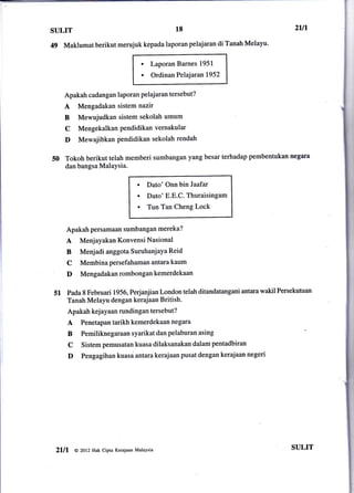 1.,
i

i




      SULIT                                                   18                         2ul
      49   Maklumat berikut merujuk kepada laporan pelajaran di Tanah Melayu'

                                                 .    Laporan Barnes 1951
                                                 .    Ordinan Pelajaran 1952


              Apakah cadangan laporan pelajaran tersebut?
              A    Mengadakan sistem nazir
              B    Mewujudkan sistem sekolah umum
              C    Mengekalkanpendidikanvernakular
              D    Mewajibkan pendidikan sekolah rendah

      50      Tokoh berikut telah memberi sumbangan yang besar terhadap pembentukan negara
              dan bangsa Malaysia.

                                             .       Dato' Onn bin Jaafat
                                             .       Dato' E.E.C. Thuraisingam
                                             .       Tun Tan Cheng Lock


              Apakah persamaan sumbangan mereka?
              A     Menjayakan Konvensi Nasional
              B     Menjadi anggota SuruhanjaYa Reid
              C     Membinapersefahamanantarakaum
              D     Mengadakanrombongankemerdekaan

      51 Pada 8 Februari lgs6,Perjanjian   London telah ditandatangani antara wakil Persekutuan
              Tanah Melayu dengan kerajaan British.
              Apakah kej ayaan rundingan tersebut?
              A     Penetapan tarikh kemerdekaan negara
              B     Pemiliknegaraansyarikatdanpelaburan asing
              c     Sistem pemusatan kuasa dilaksanakan dalam pentadbiran
              D     Pengagihan kuasa antara kerajaan pusat dengan kerajaan negeri




       2lll       @ 2ol2 Hak cipta Kerajaan Malaysia
                                                                                        SULIT
 