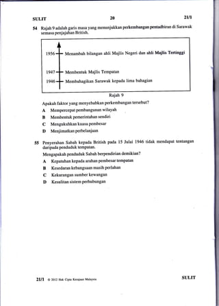 SULIT                                            20                                  21ll

54 Rajah 9 adalah garis masayang menunjukkanperkembanganpentadbiran            di Sarawak
     semasa penj aj ahan       British.




          1956          Menambah bilangan ahli Majlis Negeri dan ahli Majlis Tertinggi



          t947          Membentuk Majlis TemPatan

          t946          Membahagikan Sarawak kepada lima bahagian


                                                 Rajah 9
        Apakah faktor yang menyebabkan perkembangan tersebut?
        A    Mempercepat pembangunan wilayah
        B    Membentuk Pemerintahan sendiri
        C    Mengukuhkan kuasa Pembesar
        D     MenjimatkanPerbelanjaan

55      penyerahan Sabah kepada British pada 15 Julai 1946 tidak mendapat tentangan
        daripada penduduk tempatan.
        Mengapakah penduduk S abah berpendirian demikian?
        A     Kepatuhan kepada arahan pembesar tempatan
        B     Kesedaran kebangsaan masih perlahan
        C     Kekurangan sumber kewangan
        D     Kesulitan sistem Perhubungan




 2lll       @ 2ol2 Hak cipta Kerajaan Malaysia
                                                                                    SULIT
 