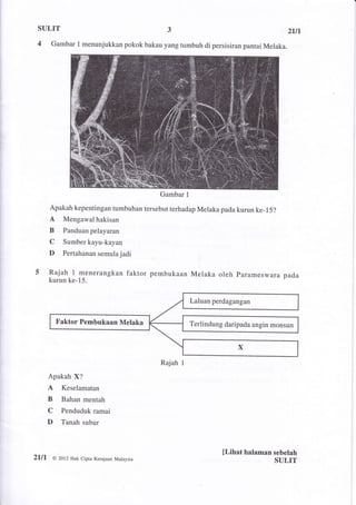 SULIT                                                                                   21,n
 4      Gambar I menunjukkan pokok bakau yang tumbuh di persisiran pantai Melaka.




                                             Gambar    1


     Apakah kepentingan tumbuhan tersebut terhadap Melaka pada kurun ke-15?
     A Mengawal hakisan
     B      Panduanpelayaran
     C      Sumber kayu-kayan
     D      Pertahanan semula jadi


     Rajah      I   menerangkan faktor pembukaan Melaka oleh Pararneswara pada
     kurun ke-15.


                                                           Laluan perdagangan


         Faktor Pembukaan Melaka                           Terlindung daripada angin monsun




                                             Rajah I
     Apakah X?
     A     Keselamatan
     B     Bahan mentah
     C     Penduduk ramai
     D     Tanah subur



                                                                     [Lihat halaman sebelah
2111,   @ 2012 Hak Cipra Kerajaan Malaysia
                                                                                    SULIT
 