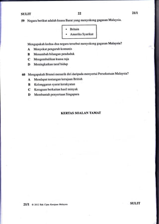 SULIT                                                  22

59 Negara berikut adalah kuasa Barat yang menyokong gagasan Malaysia.
                                            .    Britain
                                            .    Amerika Syarikat


        Mengapakah kedua-dua negara tersebut menyokong gagasan Malaysia?
        A    Menyekat pengaruh komunis
        B    Menambah bilangan Penduduk
        C    Mengembalikan kuasa raja
        D    Meningkatkan taraf hiduP


        Mengapakah Brunei menarik diri daripada menyertai Persekutuan Malaysia?
        A     Mendapat tentangan kerajaan British
        B     KelonggaransyaratkerakYatan
        C     Keraguan berkaitan hasil minYak
        D     Membantah penyertaan SingaPura




                                        KERTAS SOALAN TAMAT




 2lll       @ 2ol2 Hak cipta Kerajaan Malaysia                                    SULIT
 