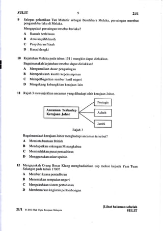 SULIT                                5                                                  2u1
 9 Selepas pelantikan Tun Mutahir sebagai Bendahara Melaka,               persaingan merebut
       pengaruh berlaku di Melaka.
       Mengapakah persaingan tersebut berlaku?
       A    Rasuah berleluasa
       B    Amalan pilih kasih
       C    Penyebaran fitnah
       D    Hasad dengki


 10    Kejatuhan Melaka pada tahun 1511 mungkin dapat dielakkan.
       Bagaimanakah kej atuhan tersebut dapat dielakkan?
       A    Mengamalkan dasar pengasingan
       B    Memperkukuhkualitikepemimpinan
       C    Mempelbagaikan sumber hasil negeri
       D    Mengekang kebangkitan kerajaan lain

 11 Rajah 3 menunjukkan            ancaman yang dihadapi oleh kerajaan Johor.




                            Ancaman Terhadap
                            Kerajaan Johor



                                               Rajah 3
       Bagaimanakah keraj aan Johor menghadapi ancaman tersebut?
       A   MemintabantuanBritish
       B   MendapatkansokonganMinangkabau
       C   Memindahkan pusat pentadbiran
       D   Menggunakan askar upahan

12 Mengapakah Orang B_esar Klang              menghadiahkan cap mohor kepada yam Tuan
       Selangor pada tahun 1700?
       A   Memberikuasapentadbiran
       B   Menentukan sempadan negeri
       C   Mengukuhkansistempertahanan
       D   Membenarkankegiatanperlombongan




                                                                     fl.ihat halaman sebelah
2lll    @ 2ot2 Hak Cipta Kerajaan Malaysia
                                                                                     SULIT
 