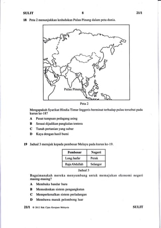SULIT                                               8                            2Ln

18 Peta2 menunjukkan           kedudukan Pulau Pinang dalam peta dunia.




                                                Peta2
       Mengapakah Syarikat Hindia Timur Inggeris berminat terhadap pulau tersebut pada
       kurun ke-18?
       A   Pusat tumpuan pedagang asing
       B   Sesuai dijadikan pangkalan tentera
       C   Tanahpertanianyangsubur
       D   Kaya dengan hasil bumi


19 Jadual3 merujuk kepada pembesar Melayu pada kurun ke-19.
                                         Pembesar         Negeri
                                      LongJaafar          Perak

                                      RajaAbdullah        Selangor

                                               Jadual 3
       Bagaimanakah mereka menyumbang untuk memajukan ekonomi negeri
       masing-masing?
       A   Membuka bandar baru
       B   Memodenkan sistem pengangkutan
       C   Memperkenalkansistemperladangan
       D   Membawa masuk pelombong luar

2ll1    @ 2otz Hak cipta Kerajaan Malaysia                                     SULIT
 