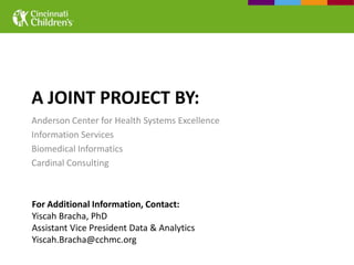 A JOINT PROJECT BY:
Anderson Center for Health Systems Excellence
Information Services
Biomedical Informatics
Cardinal Consulting



For Additional Information, Contact:
Yiscah Bracha, PhD
Assistant Vice President Data & Analytics
Yiscah.Bracha@cchmc.org
 