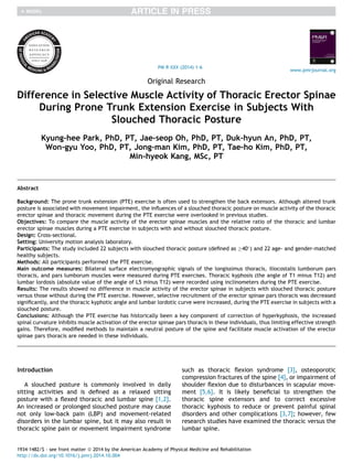 Original Research
Difference in Selective Muscle Activity of Thoracic Erector Spinae
During Prone Trunk Extension Exercise in Subjects With
Slouched Thoracic Posture
Kyung-hee Park, PhD, PT, Jae-seop Oh, PhD, PT, Duk-hyun An, PhD, PT,
Won-gyu Yoo, PhD, PT, Jong-man Kim, PhD, PT, Tae-ho Kim, PhD, PT,
Min-hyeok Kang, MSc, PT
Abstract
Background: The prone trunk extension (PTE) exercise is often used to strengthen the back extensors. Although altered trunk
posture is associated with movement impairment, the inﬂuences of a slouched thoracic posture on muscle activity of the thoracic
erector spinae and thoracic movement during the PTE exercise were overlooked in previous studies.
Objectives: To compare the muscle activity of the erector spinae muscles and the relative ratio of the thoracic and lumbar
erector spinae muscles during a PTE exercise in subjects with and without slouched thoracic posture.
Design: Cross-sectional.
Setting: University motion analysis laboratory.
Participants: The study included 22 subjects with slouched thoracic posture (deﬁned as !40
) and 22 age- and gender-matched
healthy subjects.
Methods: All participants performed the PTE exercise.
Main outcome measures: Bilateral surface electromyographic signals of the longissimus thoracis, iliocostalis lumborum pars
thoracis, and pars lumborum muscles were measured during PTE exercises. Thoracic kyphosis (the angle of T1 minus T12) and
lumbar lordosis (absolute value of the angle of L5 minus T12) were recorded using inclinometers during the PTE exercise.
Results: The results showed no difference in muscle activity of the erector spinae in subjects with slouched thoracic posture
versus those without during the PTE exercise. However, selective recruitment of the erector spinae pars thoracis was decreased
signiﬁcantly, and the thoracic kyphotic angle and lumbar lordotic curve were increased, during the PTE exercise in subjects with a
slouched posture.
Conclusions: Although the PTE exercise has historically been a key component of correction of hyperkyphosis, the increased
spinal curvature inhibits muscle activation of the erector spinae pars thoracis in these individuals, thus limiting effective strength
gains. Therefore, modiﬁed methods to maintain a neutral posture of the spine and facilitate muscle activation of the erector
spinae pars thoracis are needed in these individuals.
Introduction
A slouched posture is commonly involved in daily
sitting activities and is deﬁned as a relaxed sitting
posture with a ﬂexed thoracic and lumbar spine [1,2].
An increased or prolonged slouched posture may cause
not only low-back pain (LBP) and movement-related
disorders in the lumbar spine, but it may also result in
thoracic spine pain or movement impairment syndrome
such as thoracic ﬂexion syndrome [3], osteoporotic
compression fractures of the spine [4], or impairment of
shoulder ﬂexion due to disturbances in scapular move-
ment [5,6]. It is likely beneﬁcial to strengthen the
thoracic spine extensors and to correct excessive
thoracic kyphosis to reduce or prevent painful spinal
disorders and other complications [3,7]; however, few
research studies have examined the thoracic versus the
lumbar spine.
PM R XXX (2014) 1-6
www.pmrjournal.org
1934-1482/$ - see front matter ª 2014 by the American Academy of Physical Medicine and Rehabilitation
http://dx.doi.org/10.1016/j.pmrj.2014.10.004
 