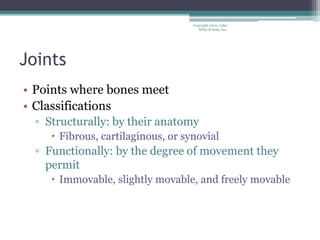 Copyright 2010, John
Wiley & Sons, Inc.
Joints
• Points where bones meet
• Classifications
▫ Structurally: by their anatomy
 Fibrous, cartilaginous, or synovial
▫ Functionally: by the degree of movement they
permit
 Immovable, slightly movable, and freely movable
 