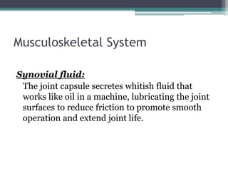 Musculoskeletal System
Synovial fluid:
The joint capsule secretes whitish fluid that
works like oil in a machine, lubricating the joint
surfaces to reduce friction to promote smooth
operation and extend joint life.
 