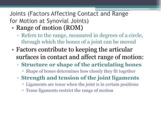 Joints (Factors Affecting Contact and Range
for Motion at Synovial Joints)
• Range of motion (ROM)
▫ Refers to the range, measured in degrees of a circle,
through which the bones of a joint can be moved
• Factors contribute to keeping the articular
surfaces in contact and affect range of motion:
▫ Structure or shape of the articulating bones
 Shape of bones determines how closely they fit together
▫ Strength and tension of the joint ligaments
 Ligaments are tense when the joint is in certain positions
 Tense ligaments restrict the range of motion
 