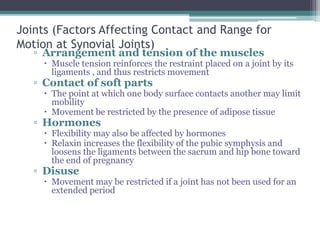 Joints (Factors Affecting Contact and Range for
Motion at Synovial Joints)
▫ Arrangement and tension of the muscles
 Muscle tension reinforces the restraint placed on a joint by its
ligaments , and thus restricts movement
▫ Contact of soft parts
 The point at which one body surface contacts another may limit
mobility
 Movement be restricted by the presence of adipose tissue
▫ Hormones
 Flexibility may also be affected by hormones
 Relaxin increases the flexibility of the pubic symphysis and
loosens the ligaments between the sacrum and hip bone toward
the end of pregnancy
▫ Disuse
 Movement may be restricted if a joint has not been used for an
extended period
 