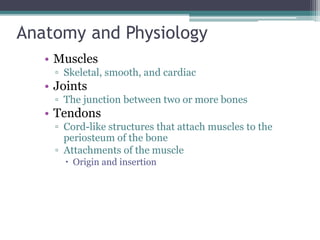 Anatomy and Physiology
• Muscles
▫ Skeletal, smooth, and cardiac
• Joints
▫ The junction between two or more bones
• Tendons
▫ Cord-like structures that attach muscles to the
periosteum of the bone
▫ Attachments of the muscle
 Origin and insertion
 