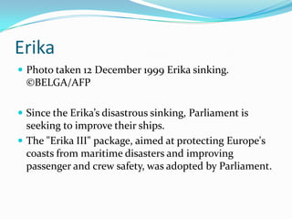 Erika
 Photo taken 12 December 1999 Erika sinking.
  ©BELGA/AFP

 Since the Erika’s disastrous sinking, Parliament is
  seeking to improve their ships.
 The "Erika III" package, aimed at protecting Europe's
  coasts from maritime disasters and improving
  passenger and crew safety, was adopted by Parliament.
 