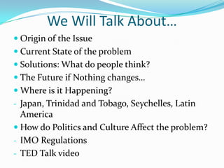 We Will Talk About…
 Origin of the Issue
 Current State of the problem
 Solutions: What do people think?
 The Future if Nothing changes…
 Where is it Happening?
- Japan, Trinidad and Tobago, Seychelles, Latin
  America
 How do Politics and Culture Affect the problem?
- IMO Regulations
- TED Talk video
 