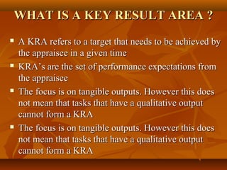 WHAT IS A KEY RESULT AREA ?WHAT IS A KEY RESULT AREA ?
 A KRA refers to a target that needs to be achieved byA KRA refers to a target that needs to be achieved by
the appraisee in a given timethe appraisee in a given time
 KRA’s are the set of performance expectations fromKRA’s are the set of performance expectations from
the appraiseethe appraisee
 The focus is on tangible outputs. However this doesThe focus is on tangible outputs. However this does
not mean that tasks that have a qualitative outputnot mean that tasks that have a qualitative output
cannot form a KRAcannot form a KRA
 The focus is on tangible outputs. However this doesThe focus is on tangible outputs. However this does
not mean that tasks that have a qualitative outputnot mean that tasks that have a qualitative output
cannot form a KRAcannot form a KRA
 