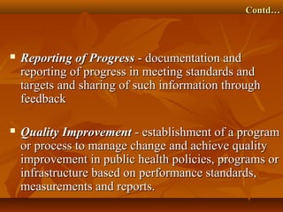 Contd…Contd…
 Reporting of ProgressReporting of Progress - documentation and- documentation and
reporting of progress in meeting standards andreporting of progress in meeting standards and
targets and sharing of such information throughtargets and sharing of such information through
feedbackfeedback
 Quality ImprovementQuality Improvement - establishment of a program- establishment of a program
or process to manage change and achieve qualityor process to manage change and achieve quality
improvement in public health policies, programs orimprovement in public health policies, programs or
infrastructure based on performance standards,infrastructure based on performance standards,
measurements and reports.measurements and reports.
 