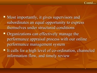 Contd…Contd…
 Most importantly, it gives supervisors andMost importantly, it gives supervisors and
subordinates an equal opportunity to expresssubordinates an equal opportunity to express
themselves under structured conditionsthemselves under structured conditions
 Organizations can effectively manage theOrganizations can effectively manage the
performance appraisal process with our onlineperformance appraisal process with our online
performance management systemperformance management system
 It calls for a high level of co-ordination, channeledIt calls for a high level of co-ordination, channeled
information flow, and timely reviewinformation flow, and timely review
 