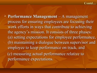 Contd…Contd…
 Performance ManagementPerformance Management – A management– A management
process for ensuring employees are focusing theirprocess for ensuring employees are focusing their
work efforts in ways that contribute to achievingwork efforts in ways that contribute to achieving
the agency’s mission. It consists of three phases:the agency’s mission. It consists of three phases:
(a) setting expectations for employee performance,(a) setting expectations for employee performance,
(b) maintaining a dialogue between supervisor and(b) maintaining a dialogue between supervisor and
employee to keep performance on track, andemployee to keep performance on track, and
(c) measuring actual performance relative to(c) measuring actual performance relative to
performance expectations.performance expectations.
 