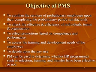 Objective of PMSObjective of PMS
 To confirm the services of probationary employees uponTo confirm the services of probationary employees upon
their completing the probationary period satisfactorilytheir completing the probationary period satisfactorily
 To check the effective & efficiency of individuals, teamsTo check the effective & efficiency of individuals, teams
& organization& organization
 To effect promotions based on competence andTo effect promotions based on competence and
performanceperformance
 To access the training and development needs of theTo access the training and development needs of the
employeesemployees
 To decide upon the pay riseTo decide upon the pay rise
 PM can be used to determine whether HR programmesPM can be used to determine whether HR programmes
such as selection, training, and transfer have been effectivesuch as selection, training, and transfer have been effective
or not.or not.
 