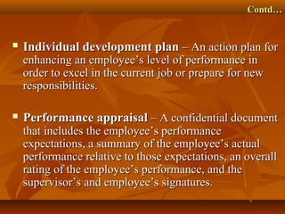 Contd…Contd…
 Individual development planIndividual development plan – An action plan for– An action plan for
enhancing an employee’s level of performance inenhancing an employee’s level of performance in
order to excel in the current job or prepare for neworder to excel in the current job or prepare for new
responsibilities.responsibilities.
 Performance appraisalPerformance appraisal – A confidential document– A confidential document
that includes the employee’s performancethat includes the employee’s performance
expectations, a summary of the employee’s actualexpectations, a summary of the employee’s actual
performance relative to those expectations, an overallperformance relative to those expectations, an overall
rating of the employee’s performance, and therating of the employee’s performance, and the
supervisor’s and employee’s signatures.supervisor’s and employee’s signatures.
 