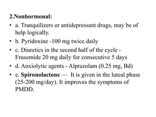 2.Nonhormonal:
• a. Tranquilizers or antidepressant drugs, may be of
help logically.
• b. Pyridoxine -100 mg twice daily
• c. Diuretics in the second half of the cycle -
Frusemide 20 mg daily for consecutive 5 days
• d. Anxiolytic agents - Alprazolam (0.25 mg, Bd)
• e. Spironolactone — It is given in the luteal phase
(25-200 mg/day). It improves the symptoms of
PMDD.
 