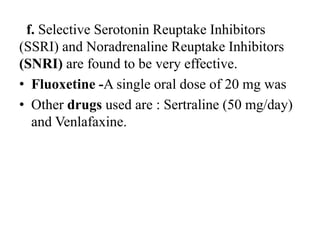 f. Selective Serotonin Reuptake Inhibitors
(SSRI) and Noradrenaline Reuptake Inhibitors
(SNRI) are found to be very effective.
• Fluoxetine -A single oral dose of 20 mg was
• Other drugs used are : Sertraline (50 mg/day)
and Venlafaxine.
 