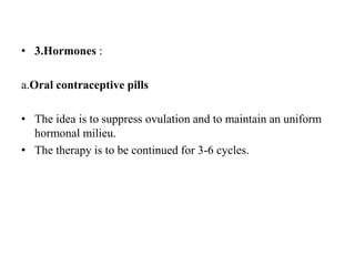 • 3.Hormones :
a.Oral contraceptive pills
• The idea is to suppress ovulation and to maintain an uniform
hormonal milieu.
• The therapy is to be continued for 3-6 cycles.
 