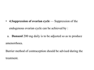 • 4.Suppression of ovarian cycle — Suppression of the
endogenous ovarian cycle can be achieved by :
a. Danazol 200 mg daily is to be adjusted so as to produce
amenorrhoea.
Barrier method of contraception should be advised during the
treatment.
 