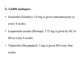 b. GnRH analogues
• Goserelin (Zoladex): 3.6 mg is given subcutaneously at
every 4 weeks.
• Leuprorelin acetate (Prostap): 3.75 mg is given by SC or
IM at every 4 weeks.
• Triptorelin (Decapeptyl): 3 mg is given IM every four
weeks.
 