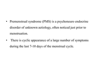 • Premenstrual syndrome (PMS) is a psychoneuro endocrine
disorder of unknown aetiology, often noticed just prior to
menstruation.
• There is cyclic appearance of a large number of symptoms
during the last 7-10 days of the menstrual cycle.
 