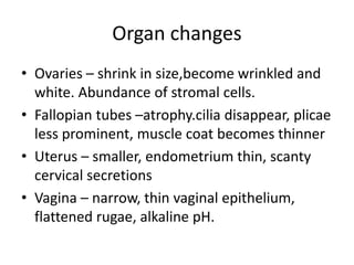 Organ changes
• Ovaries – shrink in size,become wrinkled and
white. Abundance of stromal cells.
• Fallopian tubes –atrophy.cilia disappear, plicae
less prominent, muscle coat becomes thinner
• Uterus – smaller, endometrium thin, scanty
cervical secretions
• Vagina – narrow, thin vaginal epithelium,
flattened rugae, alkaline pH.
 