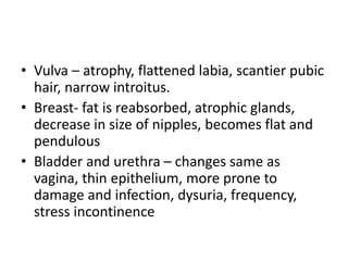 • Vulva – atrophy, flattened labia, scantier pubic
hair, narrow introitus.
• Breast- fat is reabsorbed, atrophic glands,
decrease in size of nipples, becomes flat and
pendulous
• Bladder and urethra – changes same as
vagina, thin epithelium, more prone to
damage and infection, dysuria, frequency,
stress incontinence
 
