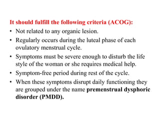 It should fulfill the following criteria (ACOG):
• Not related to any organic lesion.
• Regularly occurs during the luteal phase of each
ovulatory menstrual cycle.
• Symptoms must be severe enough to disturb the life
style of the woman or she requires medical help.
• Symptom-free period during rest of the cycle.
• When these symptoms disrupt daily functioning they
are grouped under the name premenstrual dysphoric
disorder (PMDD).
 