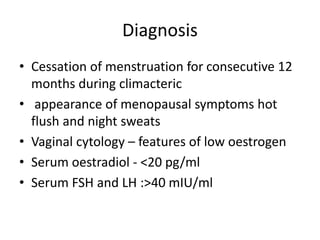 Diagnosis
• Cessation of menstruation for consecutive 12
months during climacteric
• appearance of menopausal symptoms hot
flush and night sweats
• Vaginal cytology – features of low oestrogen
• Serum oestradiol - <20 pg/ml
• Serum FSH and LH :>40 mIU/ml
 