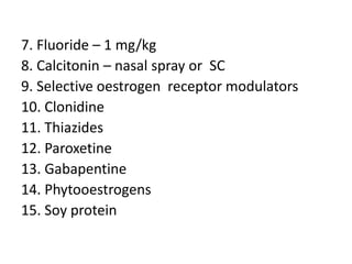 7. Fluoride – 1 mg/kg
8. Calcitonin – nasal spray or SC
9. Selective oestrogen receptor modulators
10. Clonidine
11. Thiazides
12. Paroxetine
13. Gabapentine
14. Phytooestrogens
15. Soy protein
 