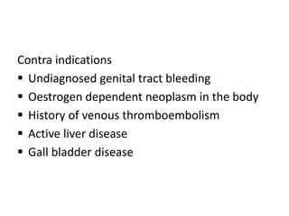 Contra indications
 Undiagnosed genital tract bleeding
 Oestrogen dependent neoplasm in the body
 History of venous thromboembolism
 Active liver disease
 Gall bladder disease
 