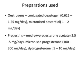 Preparations used
• Oestrogens – conjugated oeastogen (0.625 –
1.25 mg/day), micronised oestardiol( 1 – 2
mg/day)
• Progestins – medroxyprogesterone acetate (2.5
-5 mg/day), micronised progesterone (100 –
300 mg/day), dydrogesterone ( 5 – 10 mg/day)
 