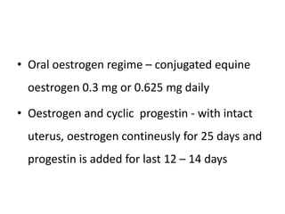 • Oral oestrogen regime – conjugated equine
oestrogen 0.3 mg or 0.625 mg daily
• Oestrogen and cyclic progestin - with intact
uterus, oestrogen contineusly for 25 days and
progestin is added for last 12 – 14 days
 