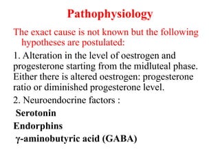 Pathophysiology
The exact cause is not known but the following
hypotheses are postulated:
1. Alteration in the level of oestrogen and
progesterone starting from the midluteal phase.
Either there is altered oestrogen: progesterone
ratio or diminished progesterone level.
2. Neuroendocrine factors :
Serotonin
Endorphins
γ-aminobutyric acid (GABA)
 
