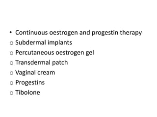 • Continuous oestrogen and progestin therapy
o Subdermal implants
o Percutaneous oestrogen gel
o Transdermal patch
o Vaginal cream
o Progestins
o Tibolone
 