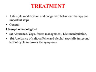 TREATMENT
• Life style modification and congnitive behaviour therapy are
important steps.
• General
1.Nonpharmacological:
• (a) Assurance, Yoga, Stress management, Diet manipulation,
• (b) Avoidance of salt, caffeine and alcohol specially in second
half of cycle improves the symptoms.
 