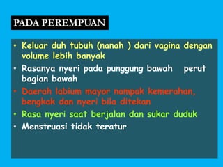• Keluar duh tubuh (nanah ) dari vagina dengan
volume lebih banyak
• Rasanya nyeri pada punggung bawah perut
bagian bawah
• Daerah labium mayor nampak kemerahan,
bengkak dan nyeri bila ditekan
• Rasa nyeri saat berjalan dan sukar duduk
• Menstruasi tidak teratur
PADA PEREMPUAN
 