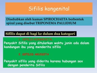 Sifilis kongenital
Disebabkan oleh kuman SPIROCHAETA berbentuk
spiral yang disebut TRIPONEMA PALLIDIUM
Sifilis dapat di bagi ke dalam dua kategori
1. SIFILIS KONGENITAL
Penyakit Sifilis yang ditularkan waktu janin ada dalam
kandungan ibu yang menderita sifilis
2. SIFILIS AKUISITA
Penyakit sifilis yang diderita karena hubungan sex
dengan penderita Sifilis
 
