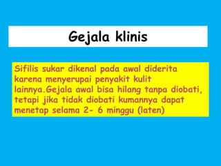 Gejala klinis
Sifilis sukar dikenal pada awal diderita
karena menyerupai penyakit kulit
lainnya.Gejala awal bisa hilang tanpa diobati,
tetapi jika tidak diobati kumannya dapat
menetap selama 2- 6 minggu (laten)
 