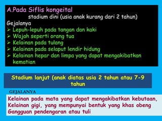 Stadium lanjut (anak diatas usia 2 tahun atau 7-9
tahun
GEJALANYA
Kelainan pada mata yang dapat mengakibatkan kebutaan,
Kelainan gigi, yang mempunyai bentuk yang khas obeng
Gangguan pendengaran atau tuli
A.Pada Siflis kongeital
1. stadium dini (usia anak kurang dari 2 tahun)
Gejalanya
 Lepuh-lepuh pada tangan dan kaki
 Wajah seperti orang tua
 Kelainan pada tulang
 Kelainan pada selaput lendir hidung
 Kelainan hepar dan limpa yang dapat mengakibatkan
kematian
 