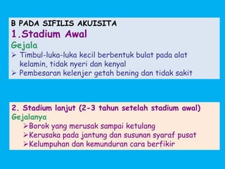 B PADA SIFILIS AKUISITA
1.Stadium Awal
Gejala
 Timbul-luka-luka kecil berbentuk bulat pada alat
kelamin, tidak nyeri dan kenyal
 Pembesaran kelenjer getah bening dan tidak sakit
2. Stadium lanjut (2-3 tahun setelah stadium awal)
Gejalanya
Borok yang merusak sampai ketulang
Kerusaka pada jantung dan susunan syaraf pusat
Kelumpuhan dan kemunduran cara berfikir
 
