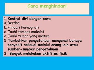 Cara menghindari
1. Kontrol diri dengan cara
a. Berdoa
b.Hindari Pornografi
c. Jauhi tempat maksiat
d.Jauhi teman yang mesum
2 Tumbuhkan pengetahuan mengenai bahaya
penyakit seksual melalui orang lain atau
sumber-sumber pengetahuan
3. Banyak melakukan aktifitas fisik
 
