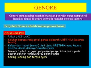 GENORE
• PADA LAKI-LAKI
• Keluhan berupa rasa gatal, panas didaerah URETHRA (saluran
kemih)
• Keluar dari tubuh (nanah) dari ujung URETHRA yang kadang
disertai darah dan nyeri waktu ereksi
• Demam, timbul benjolan yang rasanya nyeri dan panas pada
daerah sekitar kemaluanatau selangkanan
• Sering kencing dan terasa nyeri
Genore atau kencing nanah merupakan penyakit yang mempunyai
itensitas tinggi di antara penyakit menular seksual lainnya.
Penyebab Gonore adalah kuman gonorrhoeae
GEJALA KLINIS
 