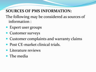 SOURCES OF PMS INFORMATION:
The following may be considered as sources of
information :
 Expert user groups
 Customer surveys
 Customer complaints and warranty claims
 Post CE-market clinical trials.
 Literature reviews
 The media
 