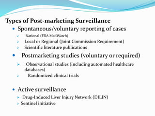 Types of Post-marketing Surveillance
 Spontaneous/voluntary reporting of cases
 National (FDA MedWatch)
 Local or Regional (Joint Commission Requirement)
 Scientific literature publications
 Postmarketing studies (voluntary or required)
 Observational studies (including automated healthcare
databases)
 Randomized clinical trials
 Active surveillance
 Drug-Induced Liver Injury Network (DILIN)
 Sentinel initiative
 