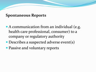 Spontaneous Reports
 A communication from an individual (e.g.
health care professional, consumer) to a
company or regulatory authority
 Describes a suspected adverse event(s)
 Passive and voluntary reports
 